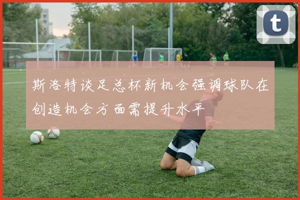 斯洛特谈足总杯新机会强调球队在创造机会方面需提升水平