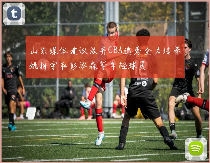 山东媒体建议放弃CBA选秀全力培养姚柯宇和彭泓森等年轻球员