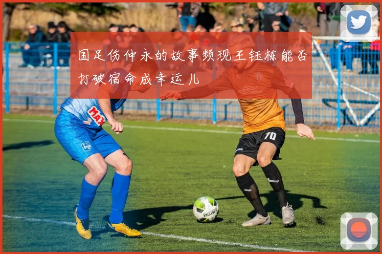 国足伤仲永的故事频现王钰栋能否打破宿命成幸运儿