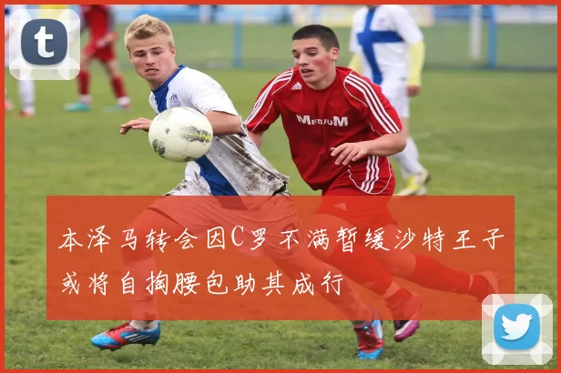 本泽马转会因C罗不满暂缓沙特王子或将自掏腰包助其成行