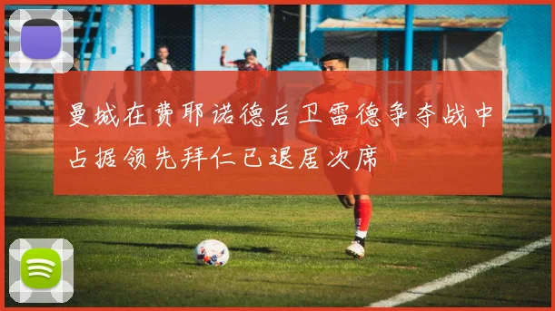 曼城在费耶诺德后卫雷德争夺战中占据领先拜仁已退居次席
