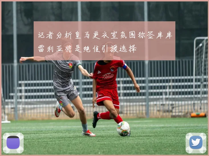 记者分析皇马更衣室氛围称签库库雷利亚将是绝佳引援选择