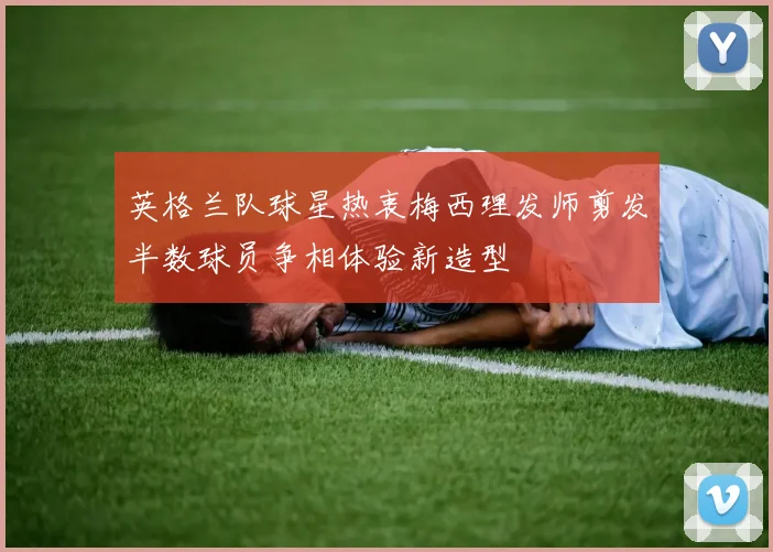 英格兰队球星热衷梅西理发师剪发半数球员争相体验新造型