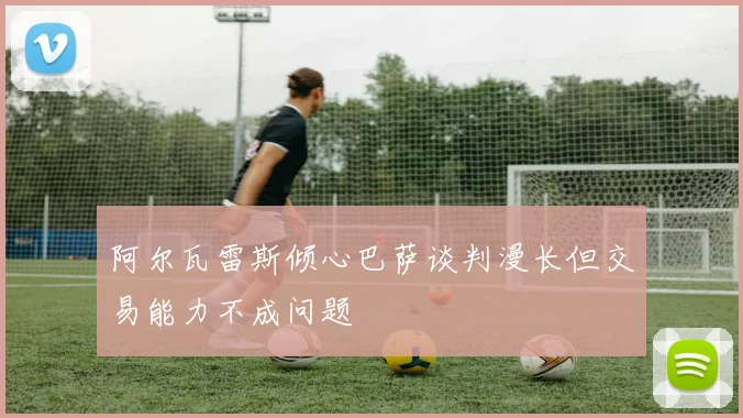 阿尔瓦雷斯倾心巴萨谈判漫长但交易能力不成问题