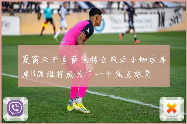 夏窗未开皇萨竞转会风云小蜘蛛库库B席谁将成为下一个焦点球员