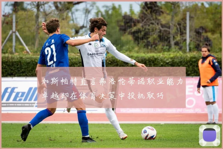 加斯帕特直言弗洛伦蒂诺职业能力卓越却在体育决策中投机取巧