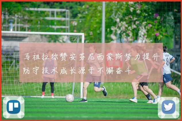 马祖拉称赞安芬尼西蒙斯努力提升防守技术成长源于不懈奋斗