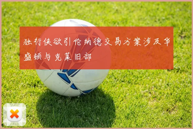 独行侠欲引伦纳德交易方案涉及华盛顿与克莱旧部
