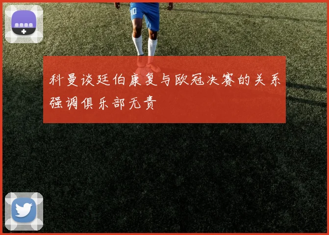 科曼谈廷伯康复与欧冠决赛的关系强调俱乐部无责