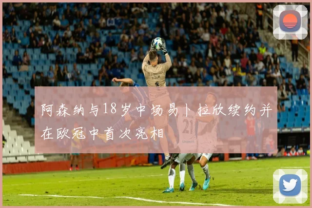 阿森纳与18岁中场易卜拉欣续约并在欧冠中首次亮相