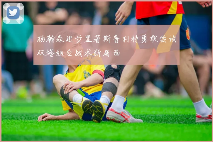 杨瀚森进步显著斯普利特勇敢尝试双塔组合战术新局面