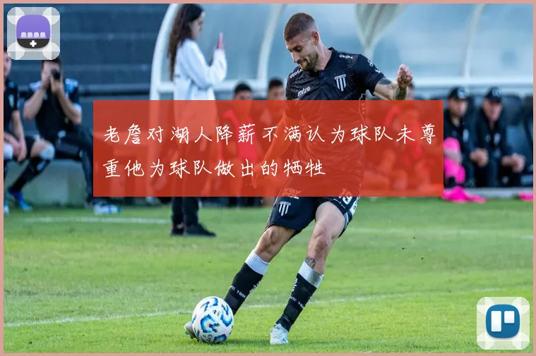 老詹对湖人降薪不满认为球队未尊重他为球队做出的牺牲