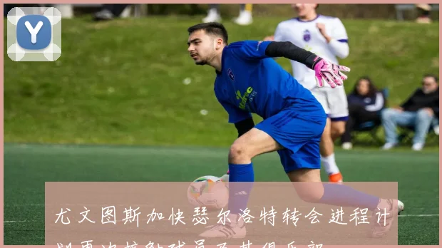 尤文图斯加快瑟尔洛特转会进程计划再次接触球员及其俱乐部