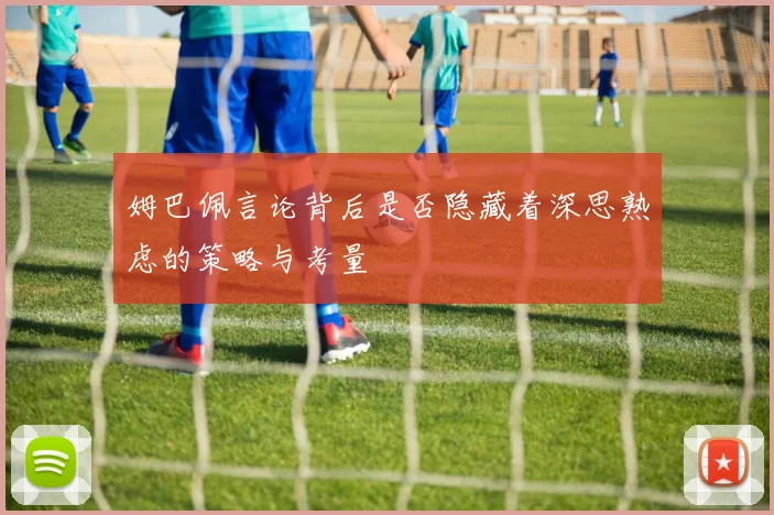 姆巴佩言论背后是否隐藏着深思熟虑的策略与考量