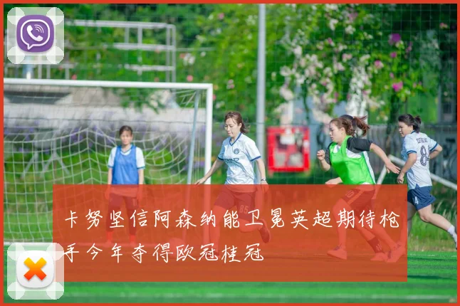 卡努坚信阿森纳能卫冕英超期待枪手今年夺得欧冠桂冠