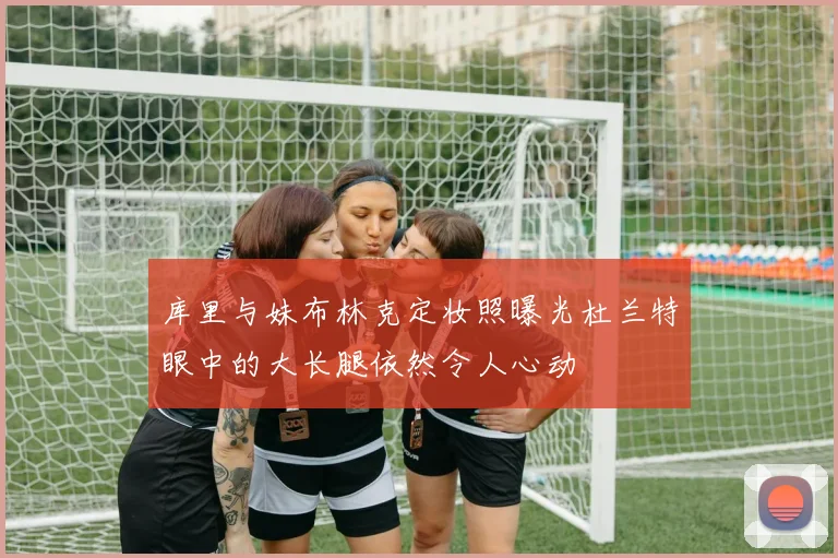 库里与妹布林克定妆照曝光杜兰特眼中的大长腿依然令人心动