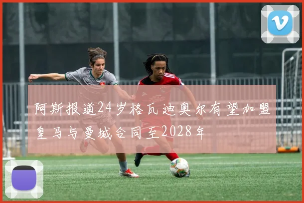 阿斯报道24岁格瓦迪奥尔有望加盟皇马与曼城合同至2028年