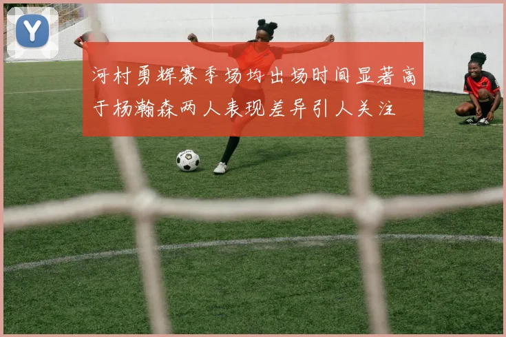 河村勇辉赛季场均出场时间显著高于杨瀚森两人表现差异引人关注