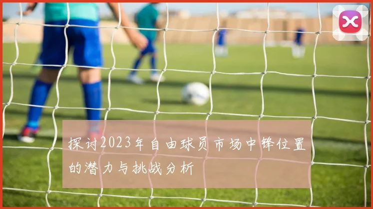 探讨2023年自由球员市场中锋位置的潜力与挑战分析