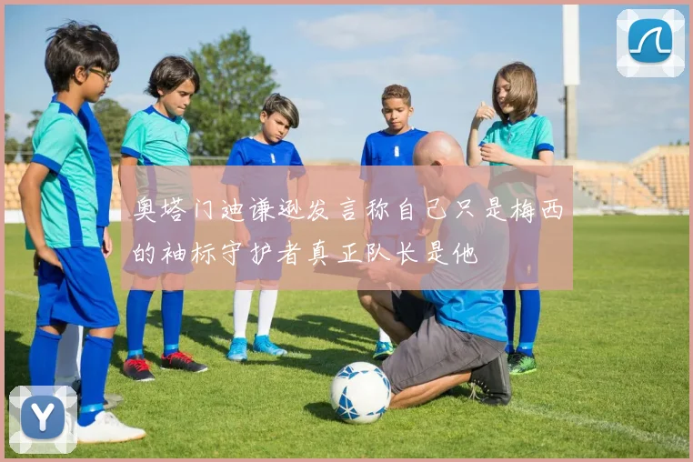 奥塔门迪谦逊发言称自己只是梅西的袖标守护者真正队长是他