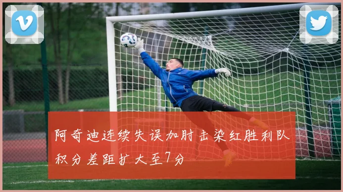 阿奇迪连续失误加肘击染红胜利队积分差距扩大至7分