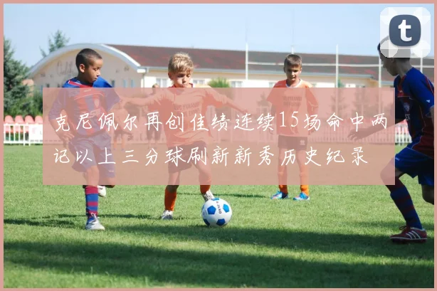 克尼佩尔再创佳绩连续15场命中两记以上三分球刷新新秀历史纪录